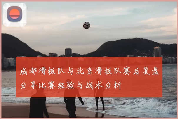 成都滑板队与北京滑板队赛后复盘分享比赛经验与战术分析