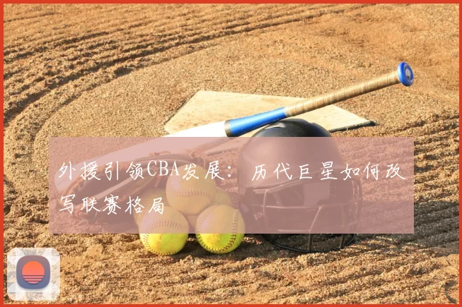 外援引领CBA发展：历代巨星如何改写联赛格局