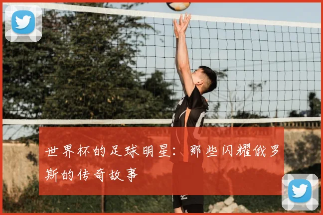 世界杯的足球明星:那些闪耀俄罗斯的传奇故事
