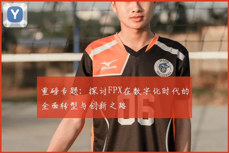 重磅专题：探讨FPX在数字化时代的全面转型与创新之路
