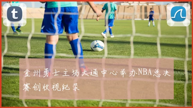 金州勇士主场大通中心举办NBA总决赛创收视纪录