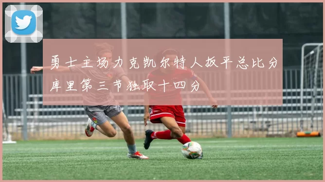 勇士主场力克凯尔特人扳平总比分库里第三节独取十四分