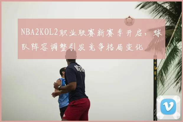 NBA2KOL2职业联赛新赛季开启，球队阵容调整引发竞争格局变化