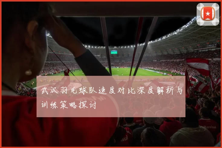 武汉羽毛球队速度对比深度解析与训练策略探讨