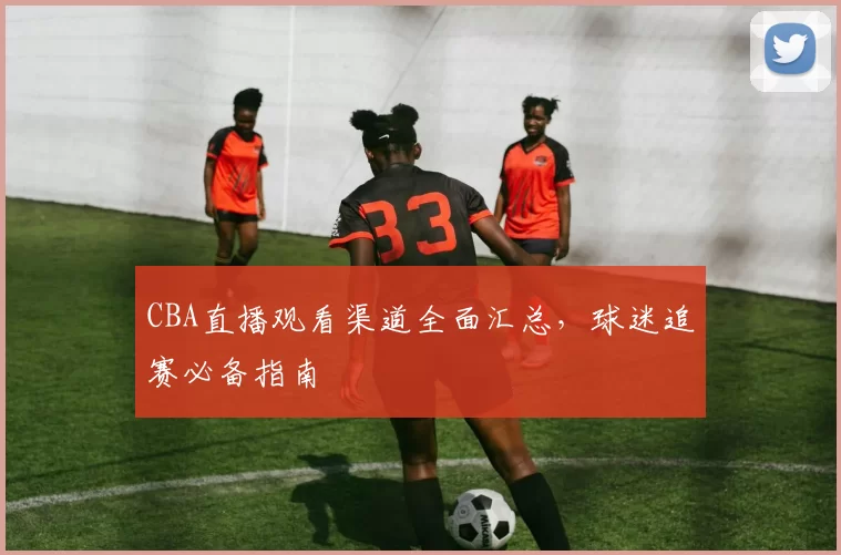 CBA直播观看渠道全面汇总，球迷追赛必备指南