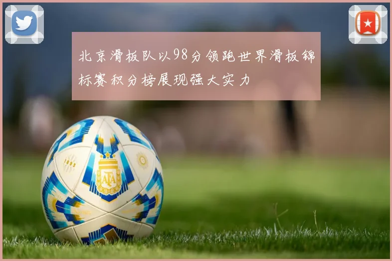 北京滑板队以98分领跑世界滑板锦标赛积分榜展现强大实力