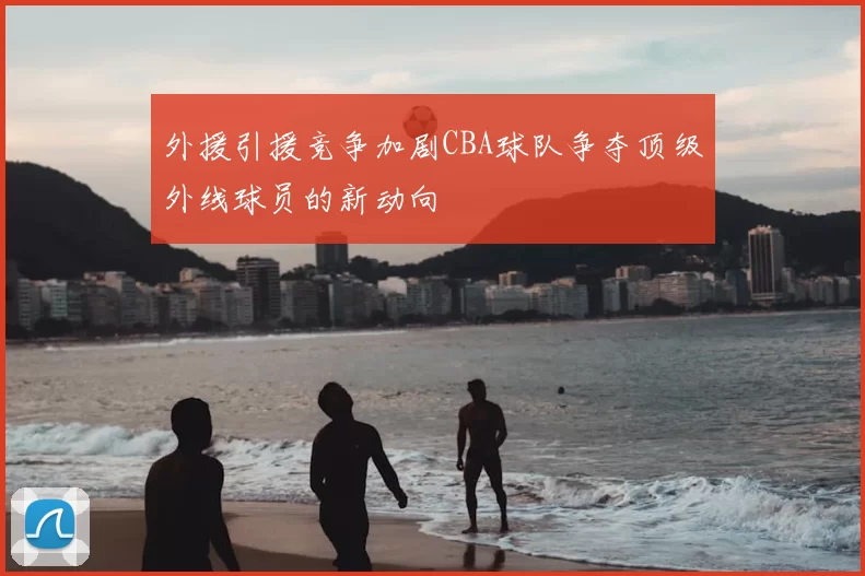 外援引援竞争加剧CBA球队争夺顶级外线球员的新动向