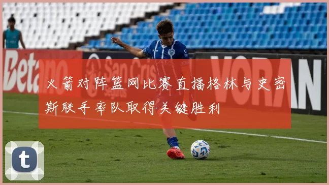 火箭对阵篮网比赛直播格林与史密斯联手率队取得关键胜利