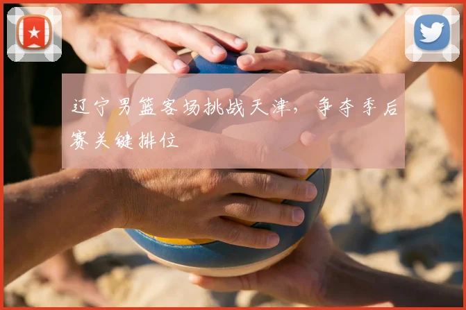 辽宁男篮客场挑战天津，争夺季后赛关键排位
