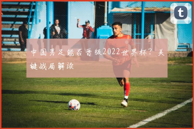 中国男足能否晋级2022世界杯?关键战局解读