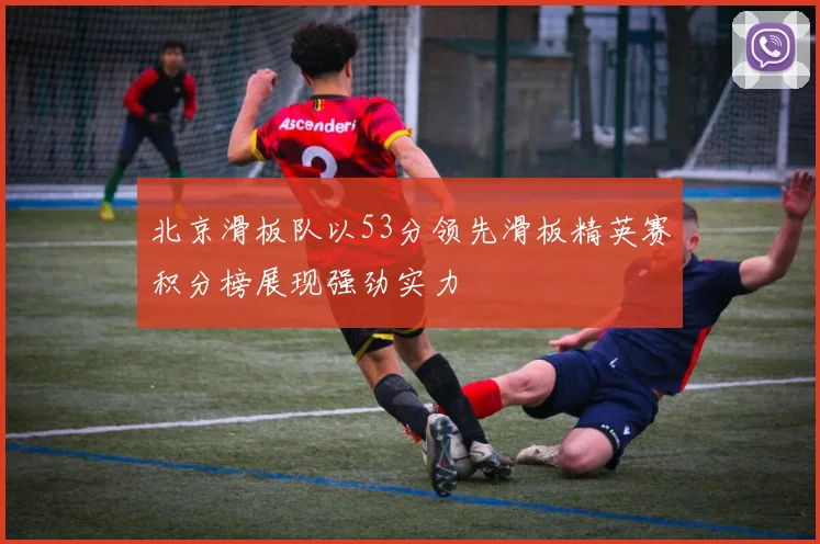 北京滑板队以53分领先滑板精英赛积分榜展现强劲实力
