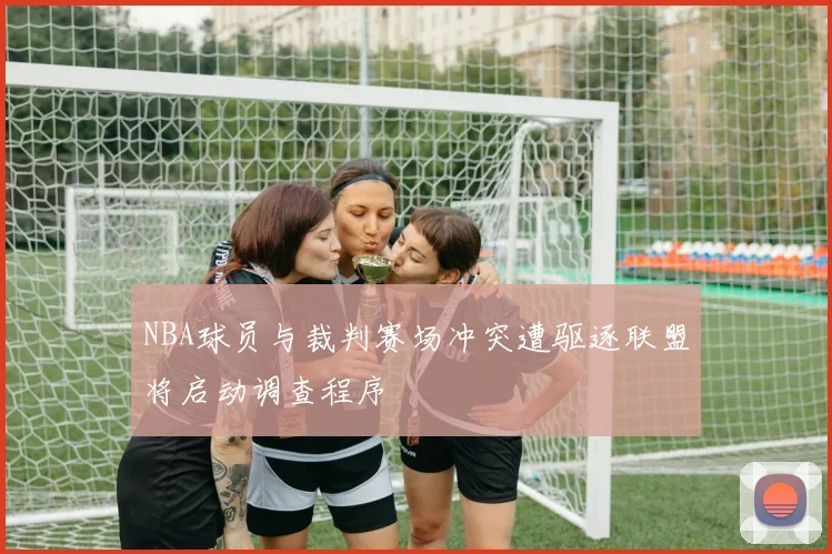 NBA球员与裁判赛场冲突遭驱逐联盟将启动调查程序