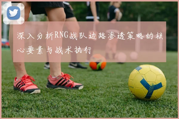 深入分析RNG战队边路渗透策略的核心要素与战术执行