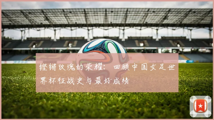 铿锵玫瑰的荣耀:回顾中国女足世界杯征战史与最好成绩