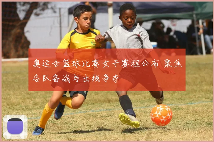 奥运会篮球比赛女子赛程公布 聚焦各队备战与出线争夺